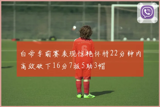 白帝季前赛表现惊艳怀特22分钟内高效砍下16分7板5助3帽