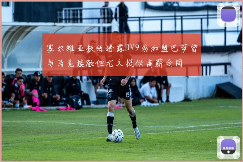 塞尔维亚教练透露DV9或加盟巴萨曾与马竞接触但尤文提供高薪合同