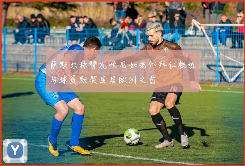 萨默尔称赞孔帕尼如老帅拜仁教练与球员默契度居欧洲之首