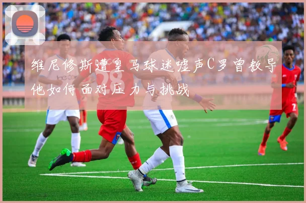 维尼修斯遭皇马球迷嘘声C罗曾教导他如何面对压力与挑战