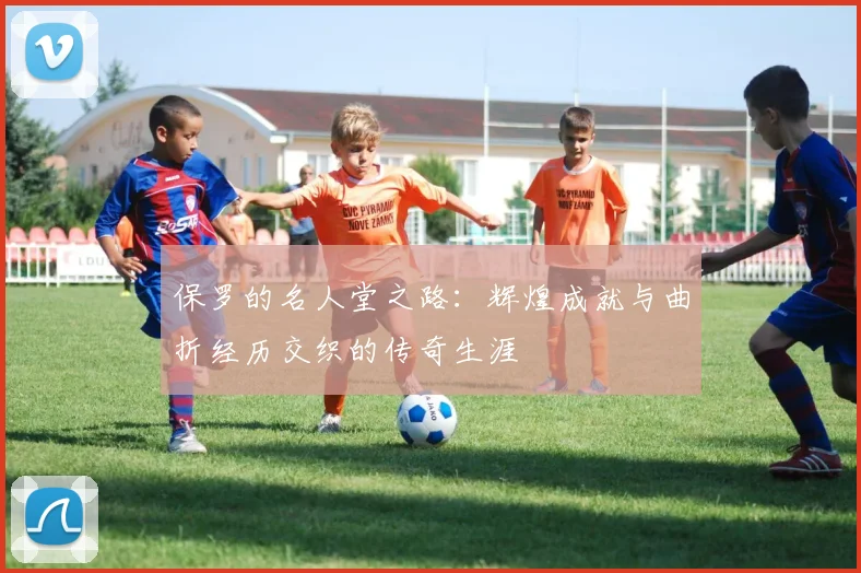 保罗的名人堂之路：辉煌成就与曲折经历交织的传奇生涯