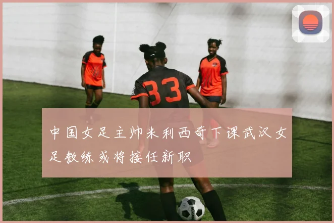 中国女足主帅米利西奇下课武汉女足教练或将接任新职