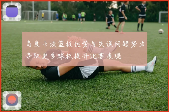 乌度卡谈篮板优势与失误问题努力争取更多球权提升比赛表现
