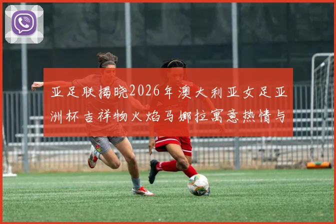 亚足联揭晓2026年澳大利亚女足亚洲杯吉祥物火焰马娜拉寓意热情与活力