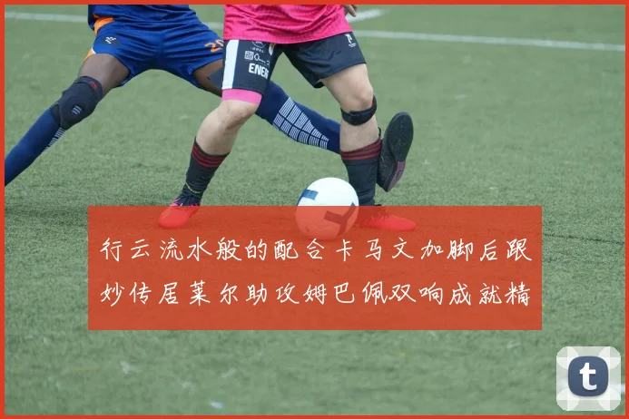 行云流水般的配合卡马文加脚后跟妙传居莱尔助攻姆巴佩双响成就精彩瞬间