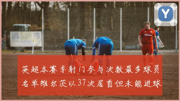 英超本赛季射门参与次数最多球员名单维尔茨以37次居首但未能进球助攻