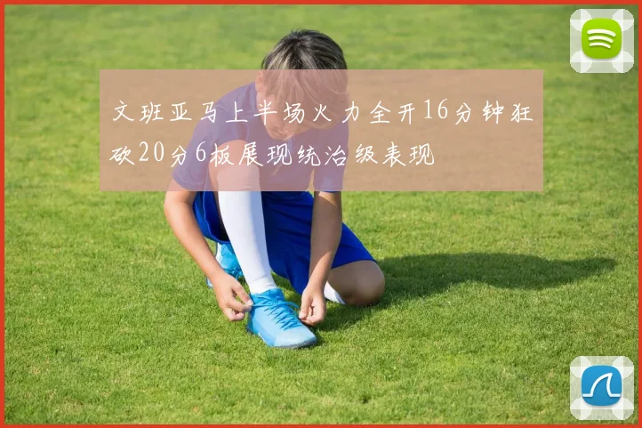 文班亚马上半场火力全开16分钟狂砍20分6板展现统治级表现