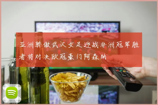 亚洲骄傲武汉女足迎战非洲冠军胜者将对决欧冠豪门阿森纳