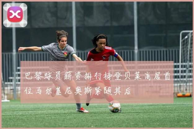 巴黎球员薪资排行榜登贝莱高居首位马尔基尼奥斯紧随其后