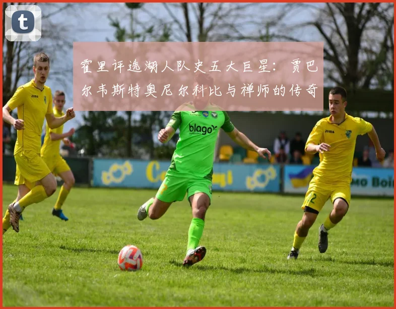 霍里评选湖人队史五大巨星：贾巴尔韦斯特奥尼尔科比与禅师的传奇之路