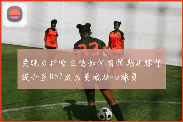 曼晚分析哈兰德如何将预期进球值提升至067成为曼城核心球员