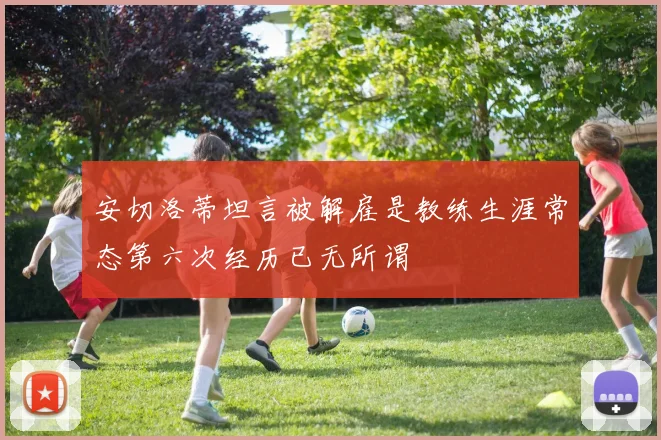 安切洛蒂坦言被解雇是教练生涯常态第六次经历已无所谓