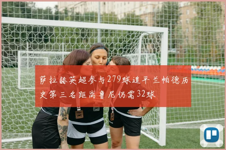 萨拉赫英超参与279球追平兰帕德历史第三名距离鲁尼仍需32球