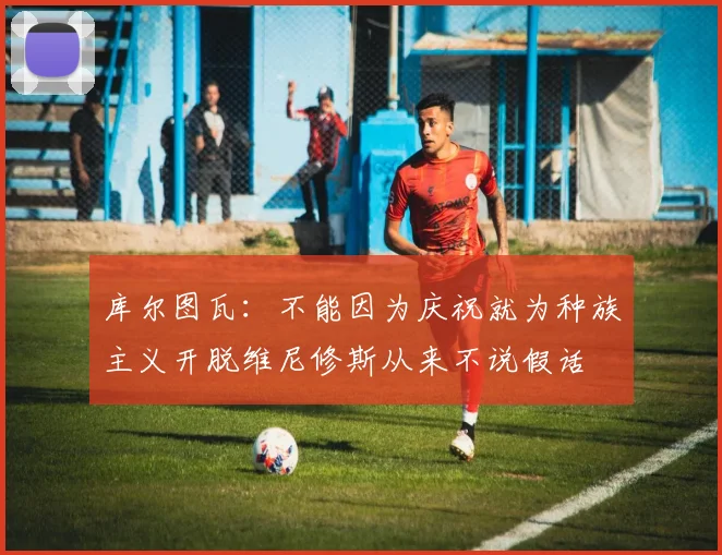 库尔图瓦：不能因为庆祝就为种族主义开脱维尼修斯从来不说假话