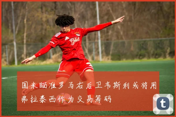 国米瞄准罗马右后卫韦斯利或将用弗拉泰西作为交易筹码