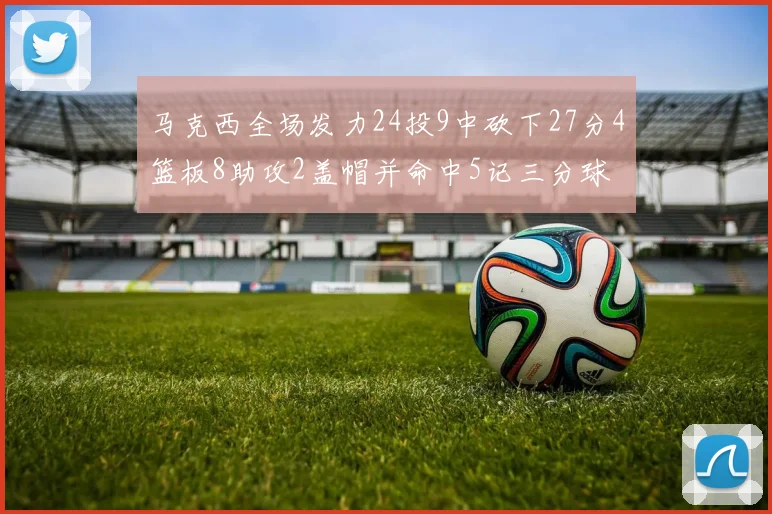 马克西全场发力24投9中砍下27分4篮板8助攻2盖帽并命中5记三分球
