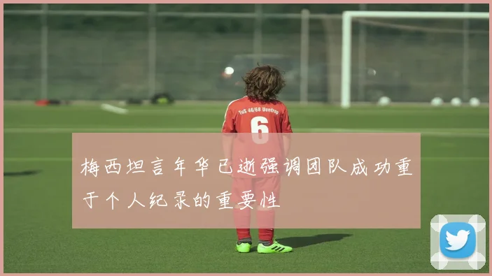 梅西坦言年华已逝强调团队成功重于个人纪录的重要性