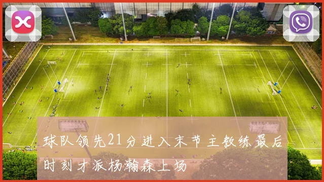 球队领先21分进入末节主教练最后时刻才派杨瀚森上场