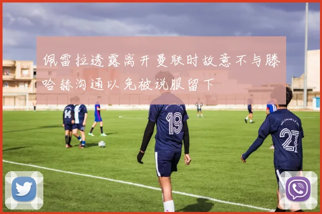 佩雷拉透露离开曼联时故意不与滕哈赫沟通以免被说服留下