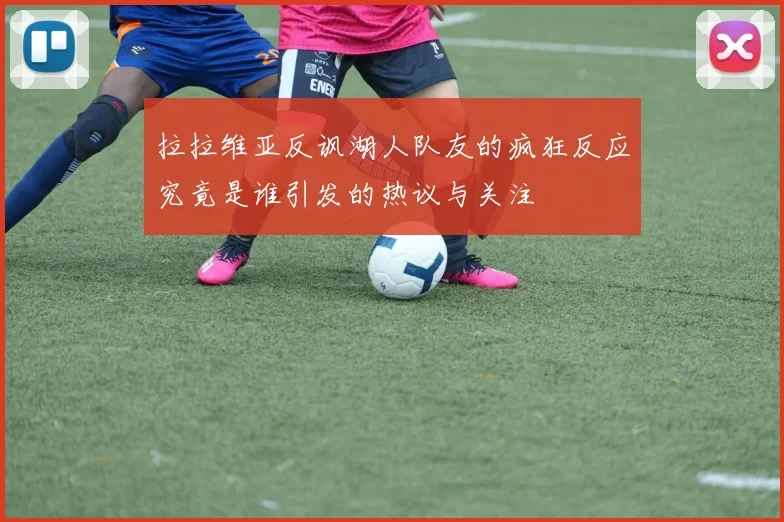 拉拉维亚反讽湖人队友的疯狂反应究竟是谁引发的热议与关注