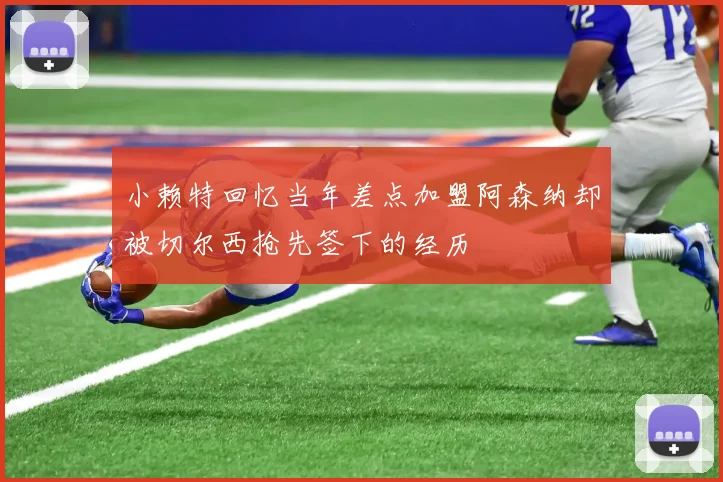 小赖特回忆当年差点加盟阿森纳却被切尔西抢先签下的经历