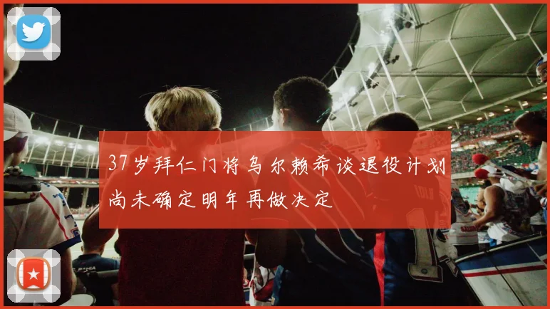 37岁拜仁门将乌尔赖希谈退役计划尚未确定明年再做决定