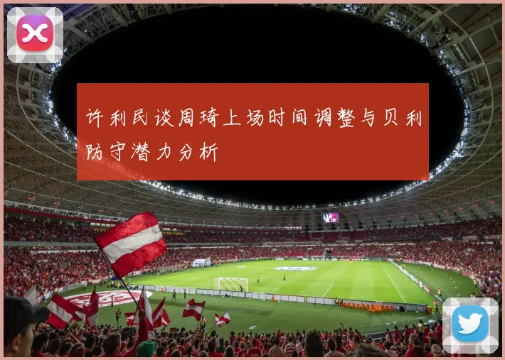 许利民谈周琦上场时间调整与贝利防守潜力分析