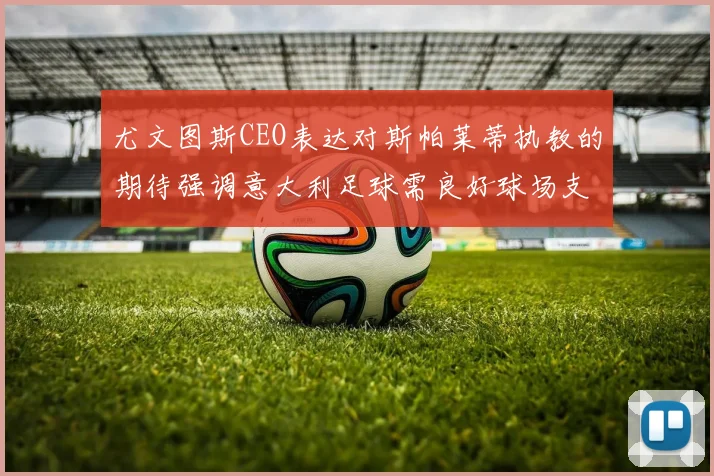 尤文图斯CEO表达对斯帕莱蒂执教的期待强调意大利足球需良好球场支持