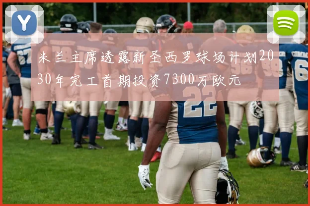 米兰主席透露新圣西罗球场计划2030年完工首期投资7300万欧元