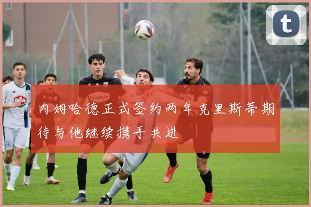 内姆哈德正式签约两年克里斯蒂期待与他继续携手共进