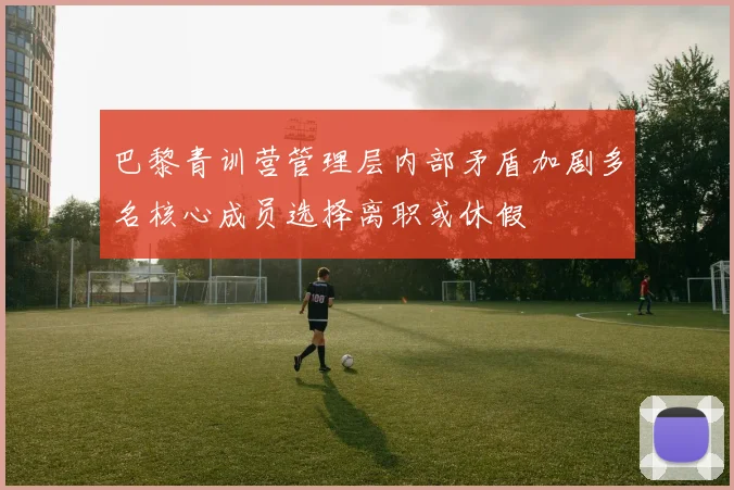 巴黎青训营管理层内部矛盾加剧多名核心成员选择离职或休假