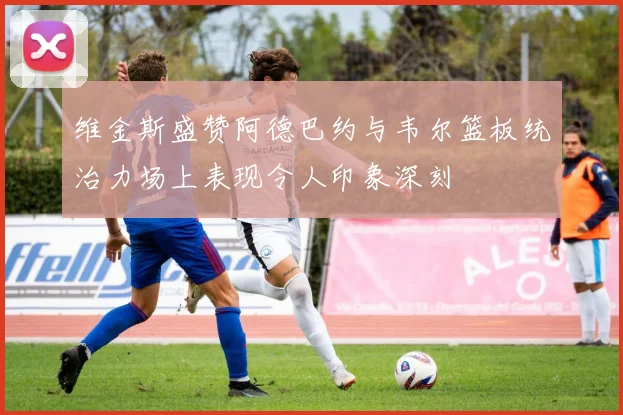 维金斯盛赞阿德巴约与韦尔篮板统治力场上表现令人印象深刻