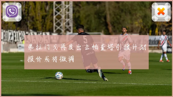 弗拉门戈再度出击帕奎塔引援计划报价或将微调