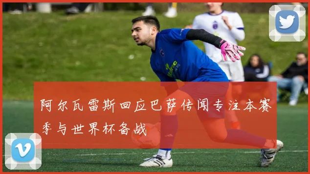 阿尔瓦雷斯回应巴萨传闻专注本赛季与世界杯备战