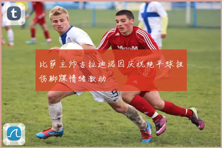 比萨主帅吉拉迪诺因庆祝绝平球扭伤脚踝情绪激动